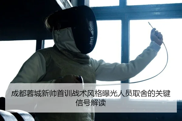 成都蓉城新帅首训战术风格曝光人员取舍的关键信号解读